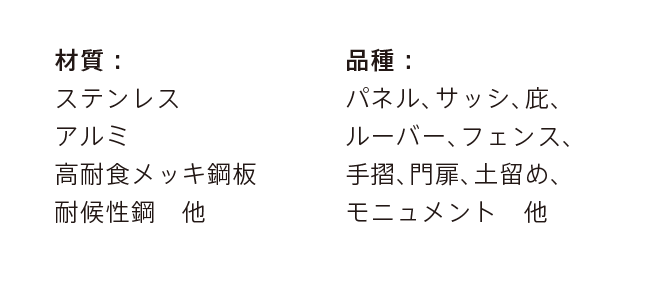 材質： ステンレス アルミ 高耐食メッキ鋼板 耐候性鋼　他 品種： パネル、サッシ、庇、 ルーバー、フェンス、 手摺、門扉、土留め、 モニュメント　他