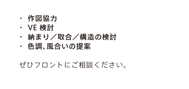 ・ 作図協力 ・ VE検討 ・ 納まり／取合／構造の検討 ・ 色調、風合いの提案 ぜひフロントにご相談ください。