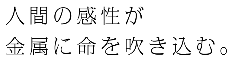 人間の感性が 金属に命を吹き込む。