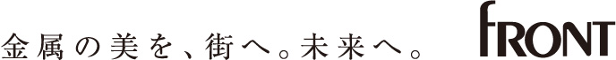 金属の美を、街へ。未来へ。 FRONT