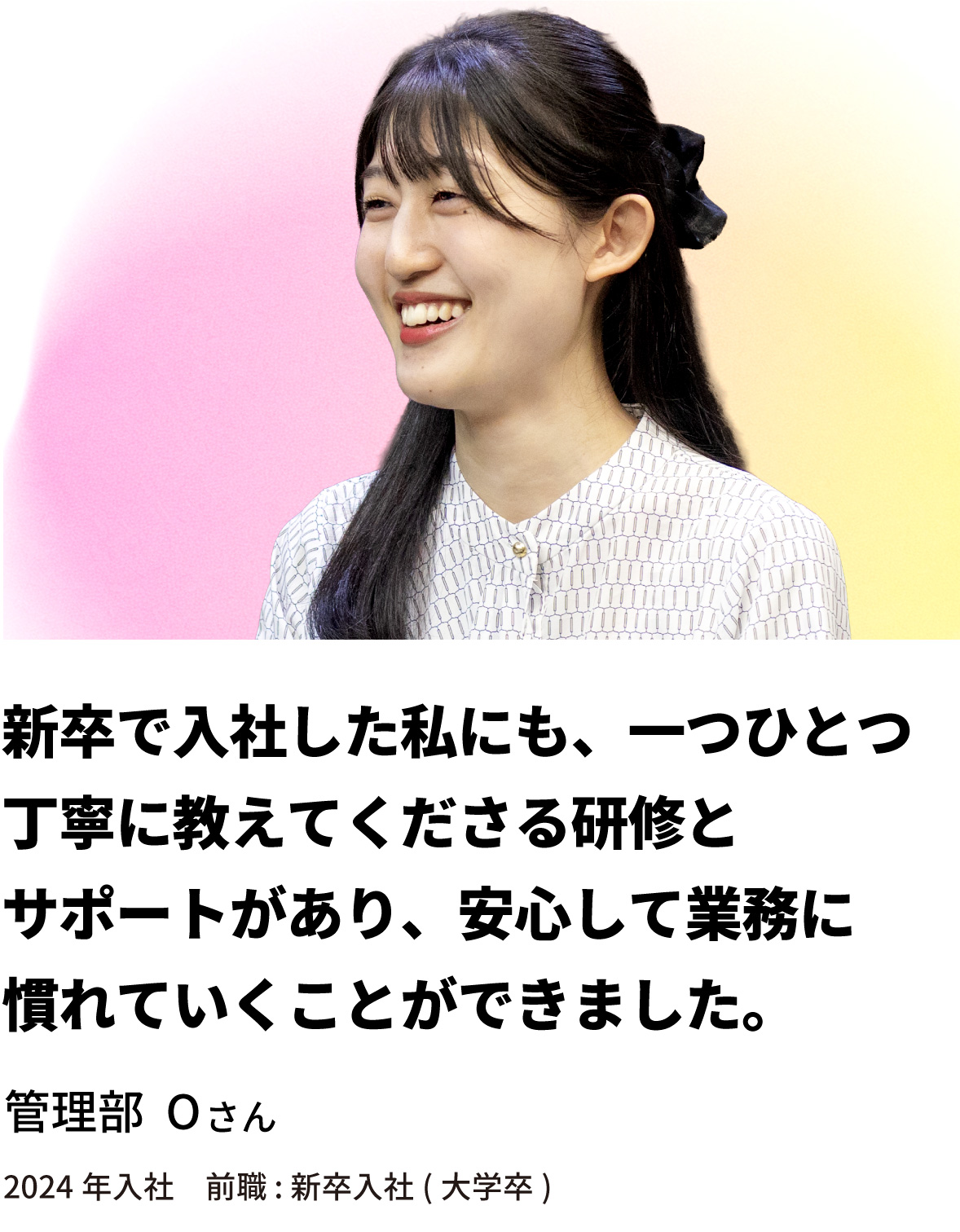 管理部 Oさん「新卒で入社した私にも、一つひとつ丁寧に教えてくださる研修とサポートがあり、安心して業務に慣れていくことができました。」