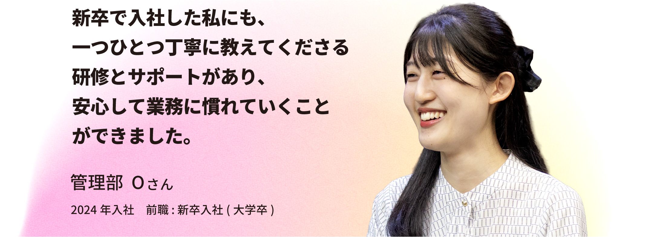 管理部 Oさん「新卒で入社した私にも、一つひとつ丁寧に教えてくださる研修とサポートがあり、安心して業務に慣れていくことができました。」