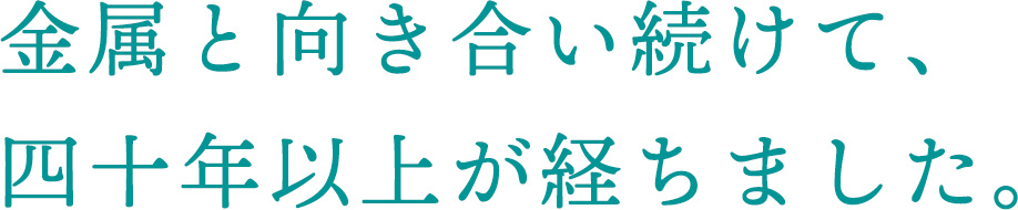 金属と向き合い続けて、四十年以上が経ちました。